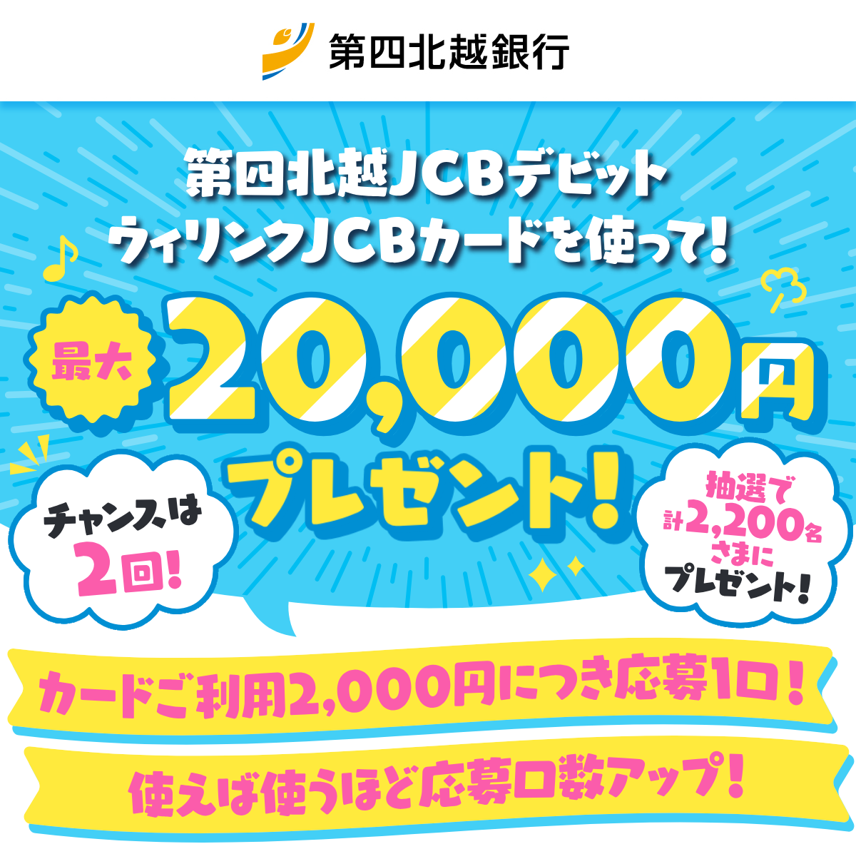 タッチで利用!最大2万円プレゼントキャンペーン!第四北越JCBデビット・ウィリンクJCBカードを使って!最大20,000円プレゼント!カードご利用2,000円につき応募1口!使えば使うほど応募口数アップ!チャンスは2回!抽選で計2,200名さまにプレゼント!